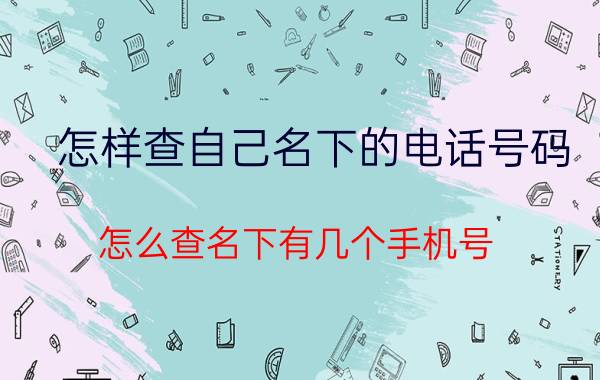 怎样查自己名下的电话号码 怎么查名下有几个手机号？